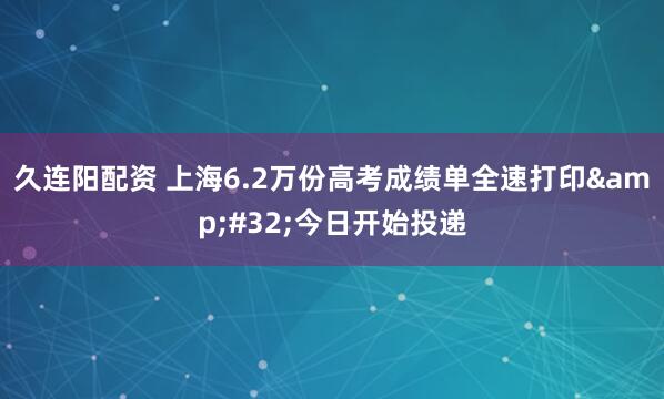 久连阳配资 上海6.2万份高考成绩单全速打印&#32;今日开始投递