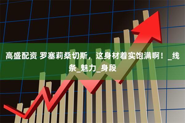 高盛配资 罗塞莉桑切斯，这身材着实饱满啊！_线条_魅力_身段