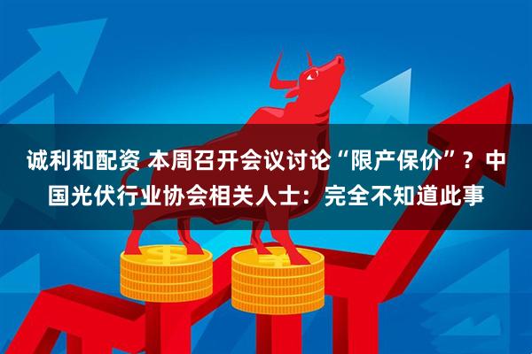 诚利和配资 本周召开会议讨论“限产保价”?中国光伏行业协会相关人士:完全不知道此事