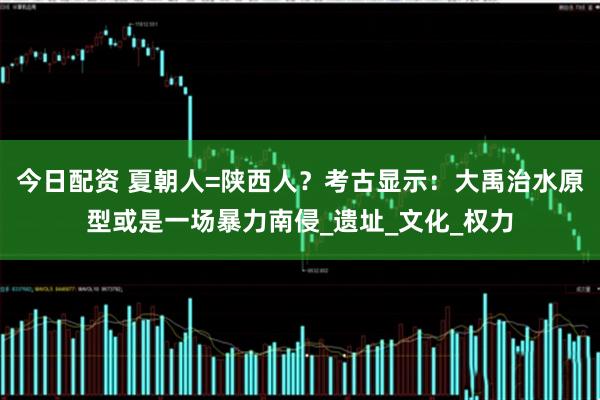 今日配资 夏朝人=陕西人?考古显示:大禹治水原型或是一场暴力南侵_遗址_文化_权力