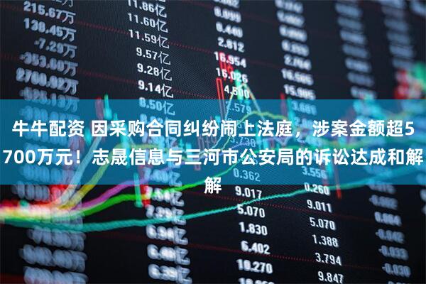 牛牛配资 因采购合同纠纷闹上法庭，涉案金额超5700万元！志晟信息与三河市公安局的诉讼达成和解