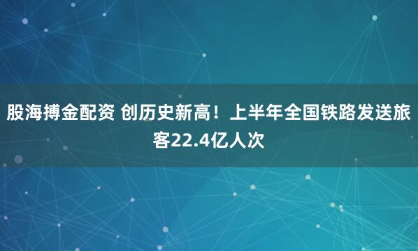 股海搏金配资 创历史新高!上半年全国铁路发送旅客22.4亿人次