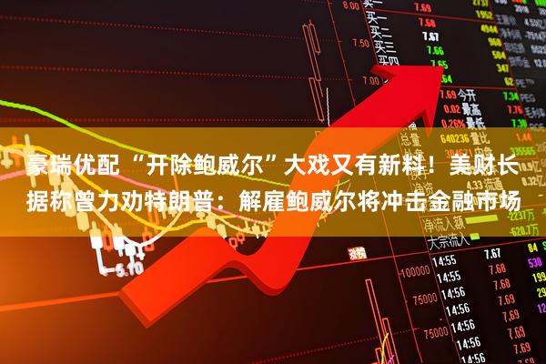 豪瑞优配 “开除鲍威尔”大戏又有新料！美财长据称曾力劝特朗普：解雇鲍威尔将冲击金融市场