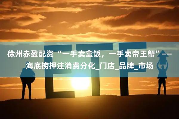 徐州赤盈配资 “一手卖盒饭，一手卖帝王蟹”——海底捞押注消费分化_门店_品牌_市场