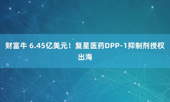 财富牛 6.45亿美元！复星医药DPP-1抑制剂授权出海